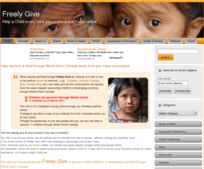 freelygive.org: Freely Give - Help sponsor a child
Help us sponsor a child every time you make a purchase online. When you buy by clicking on a link, we freely give all commissions we receive from the sale to sponsor a child in developing countries through World Vision Canada.