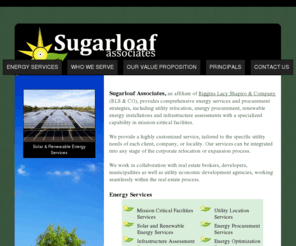 sugarloafassociates.com: Energy Services, Energy Procurement, Renewable Energy, Infrastucture Assessmants - Sugarloaf Associates
Sugarloaf Associates provides comprehensive energy services and procurement strategies, including utility relocation, energy procurement, renewable energy installations and infrastructure assessments with a specialized capability in mission-critical facilities. We provide a highly customized service, tailored to the specific utility needs of each client, company, or locality. Our services can be integrated into any stage of the corporate relocation or expansion process.