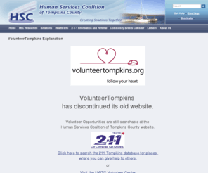 volunteertompkins.org: HSCTC - VolunteerTompkins explanation
The Human Services Coalition of Tompkins County, Inc. (HSC) is a private non-profit corporation focusing on efficient, effective planning and delivery of human service programs. The three programs of the Coalition work together to enhance consumer access to services, to facilitate cooperation among service providers, and to advise community funders. HSC encourages affiliations that provide group benefits, and evaluates the implications of change in state and federal law as they affect local health and human services.