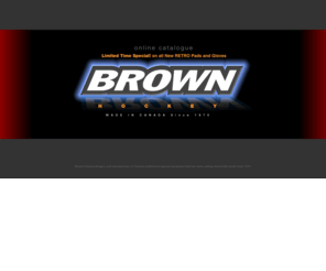 brownhockey.com: Brown Hockey designs and manufactures in Canada professional goalie equipment that has been selling around the world since 1970
Brown Hockey designs and manufactures in Canada professional goalie equipment that has been selling around the world since 1970. Goal pads, Chest and Arm protectors, catch gloves, stick gloves and accessories.