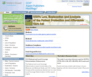 health-cch.com: CCH Health Care: Reimbursement, Compliance, and Food, Drug and Devices Products
CCH sets the standard for research, compliance and management tools for attorneys, health care providers, corporations and government agencies with authoritative content and productivity tools. The company delivers complete and timely coverage of laws, regulations, court cases and administrative materials on the federal and state levels and provides comprehensive explanations and analysis of vital developments in the health care field at both the federal and state levels.