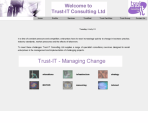 trust-it.co.uk: Index
In a time of constant pressure and competition, enterprises have to react increasingly quickly to change in business practice, industry standards, market pressures and the effects of takeovers. To meet these challenges Trust-IT Consulting Ltd supplies a range of specialist consultancy services designed to assist enterprises in the management and implementation of challenging projects.