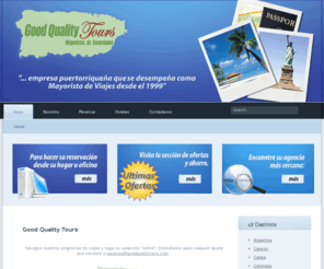 goodqualitytours.net: Good Quality Tours
Good Quality Tours, es una empresa puertorriqueña que se desempeña como Mayorista de Viajes desde el 1999. Con sus oficinas localizadas en Ponce, Good Quality Tours ofrece competitivas tarifas para viajes, excursiones y cruceros, desde el Sur a todas partes de la Isla, exclusivamente a través de los agentes de viajes de Puerto Rico.

Para asistencia llámenos al 787-284-1407