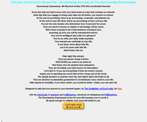 shortcuts.me.uk: Success Shortcuts w - Mr-Shortcut - Successway Expressway | Mr Shortcut With Your Best Success Shortcuts
Success Shortcuts need not be purchased. Mr-Shortcut... your Successway Expressway proves the best, most effective success shortcuts.  Mr-Shortcut Shapetalk = success shortcuts For your life.