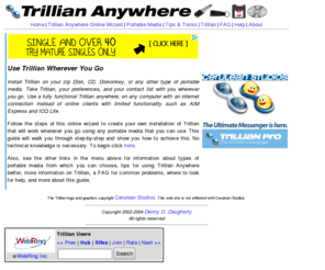 trilliananywhere.com: Trillian Anywhere - Use Trillian, the Ultimate Chat Client, ANYWHERE
Follow the steps in this online wizard tutorial to create an installation of Cerulean Studios' Trillian that can be used on any computer.  You can install Trillian on zip disks, CD's, diskonkeys, and any other kind of flash or portable media.