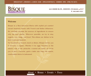 cafebisque.com: Bisque | New American Bistro in Lakewood, Colorado | About: Welcome
Bisque is a New American Bistro with stylish yet comfort casual inspired cuisine with French and Italian influences. Bisque carefully manages the sources of ingredients to ensure only the best quality. For breakfast, lunch, or dinner, Bisque invites you to become a regular at this quaint, comfortable bistro in Lakewood, Colorado. 