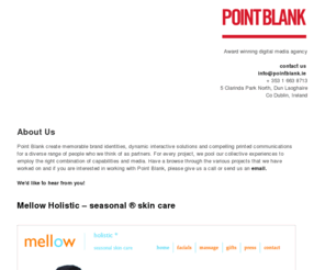 pointblank.ie: Point Blank, Award winning digital media agency, Dublin, Ireland
Point Blank create memorable brand identities, dynamic interactive solutions and compelling printed communications for a diverse range of people who we think of as partners. For every project, we pool our collective experiences to employ the right combination of capabilities and media. This has allowed us to create long lasting partnerships with people who we provide a complete creative solution for.