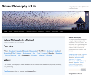 geopolitics.us: Natural Philosophy of Life
The natural philosophy of life offers a simple, elegant, and powerful alternative to religious dogma. This philosophy has a firm foundation in nature, science, and reason. It is centered on the core values of honesty, generosity, equality, and freedom.