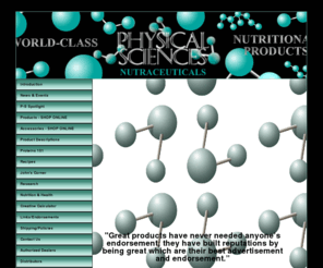 physical-sciences.com: Physical-Sciences - World-Class Nutritional Products
PHYSICAL-SCIENCES NUTRACEUTICALS - Developed with only one purpose in mind, to create the very best nutritional supplement line in the world for the world-class athlete and bodybuilder, fitness and figure competitors and power lifters.  You will also find us superior to any nutritional products used in clinical situations providing nutritional support for a wide range of illnesses This is a serious nutritional supplement line for people that take their health and fitness very seriously.