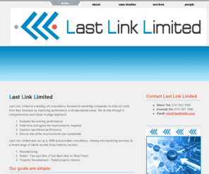 lastlinkltd.com: Last Link Limited | Retail & Manufacturing Consultancy, Training and Mentoring | From the Back Door to the Shop Floor
Last Link Limited is a leading UK consultancy focused on assisting companies to strip out costs from their business by improving performance in all operational areas. Last Link Limited was set up in 2006 and provides consultancy, training and mentoring services to a broad range of clients across three industry sectors:  	Manufacturing, Retail – The Last 50m (From back door to Shop Floor) and Property Development (Retail property owners).
