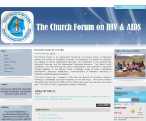 swazichurchforum.org: The Church Forum on HIV & AIDS
The Church Forum is an Organization formed by five church bodies in Swaziland namely; the Council of Swaziland churches, the Swaziland Conference of churches, the League of African Independent Churches, the Conference of the Seventh Day Adventist Churches, and the International Tabernacle Ministries  The Church Forum coordinate s all work done by the church organizations and churches in Swaziland through guidance of the Church Forum 5 strategic areas of focus; Institutional development, Resource mobilization, Communications & Research, Advocacy & Lobbying, and Monitoring & Evaluation.