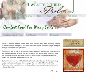 thetwentythirdpsalm.com: The Twenty Third Psalm
The twentythirdpsalm.com is a portal of hope for those needing encouragement. Caregivers, terminally and chronically ill persons, divorced, single parents, and those who are grieving will find resources, books, gifts, and more.