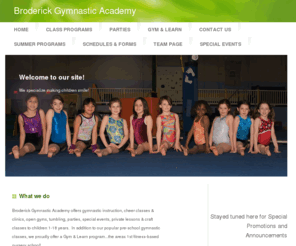 broderickgymnasticacademy.com: Broderick Gymnastic Academy - Home
Broderick Gymnastic Academy offers gymnastic instruction, cheer classes & clinics, open gyms, tumbling, parties, special events, private lessons & craft classes to children 1-18 years.  In addition to our popular pre-school gymnastic classes, we proudly offer a Gym & Learn program...the areas 1st fitness-based nursery school!