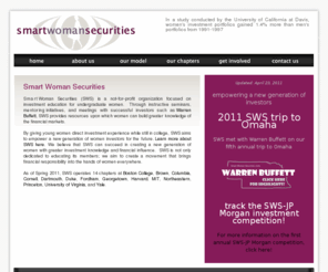 smartwomansecurities.com: Smart Woman Securities
Smart Woman Securities (SWS) is a not-for-profit organization focused on investment education for undergraduate women. Through instructive seminars, mentoring initiatives, and meetings with successful investors such as Warren Buffett, SWS provides resources upon which women can build greater knowledge of the financial markets. By giving young women direct investment experience while still in college, SWS aims to empower a new generation of women investors for the future. Learn more about SWS here.