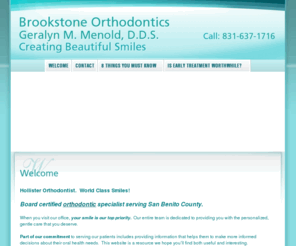 brookstoneorthodontics.com: Hollister Orthodontist, Dr. Geralyn Menold, Brookstone Orthodontics
Hollister Orthodontist, Dr. Geralyn Menold and Brookstone Orthodontics is dedicated to excellence in Orthodontics such as cleanings, restorations, and maintenance.