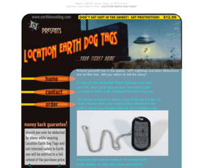 earthbounddog.com: Location Earth Dog Tags: Survive Alien Abduction
Survive Alien abduction - If your abducted by aliens while wearing Location Earth Dog Tags you will be brought home safely. We guarantee it! Get protection now...cool new product protects you from alien abduction - don't get stranded out there - perfect unique and unusual Christmas gift for paranormal and UFO lovers!