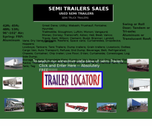 semi-trailersales.com: Semi-trailersales - Semi-trailers For Sale -  Used semi-trailers.  24/7 web site contains a large selection and variety of new and used  semi-trailers for sale and rent.
semi-trailersales.com is a national and international site, updated daily, that provides a wide range of makes and models of new and used semi trailers. Semi-trailersales.com helps transportation companies, truckers, private sellers and truck and trailer dealers advertise buy, sell, rent, find, locate and search for a wide range of semi-trailers.