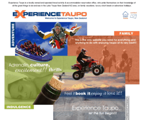 experiencetaupo.com: Travel Reservation, Luxury Short Break, Adventure Holiday, Family Vacation, Things To Do, Accommodation in Lake Taupo New Zealand NZ
Experience Taupo is a locally owned and operated travel activity & accommodation reservation office, who pride themselves on their knowledge of all the great things to do and see in the Lake Taupo New Zealand NZ area, on family vacations, luxury short break or adventure holidays