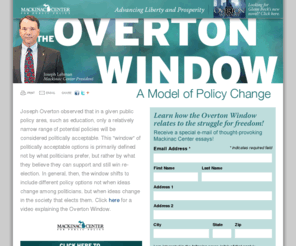 overtonsrevenge.org: The Overton Window  [Mackinac Center]
Joseph Overton observed that in a given public policy area, such as education, only a relatively narrow range of potential policies will be considered politically acceptable. This "window" of politically acceptable options is primarily defined not by what politicians prefer, but rather by what they believe they can support and still win re-election.