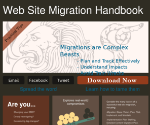 migrationhandbook.com: Web Site Migration Handbook | CMS / Content Migration | Large Site Redesign
Practical handbook for migrating large web sites from one CMS to another, including five steps for implementation: vision, plan, pilot, implement, and maintain. The checklists, diagrams, and descriptions detail the essential aspects, from staffing & training to tracking & phasing, of a successful CMS migration.