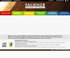 falienor.com: :: Falienor :: Terreaux de France - Accueil::
Falienor Terreaux de France || Depuis 50 ans bientôt, notre entreprise formule et produit tous supports de culture au service de la filière de la production végétale ornementale française et de la distribution spécialisée Jardin. 