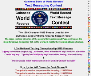 fastesttextercontest.com: Guinness Book of World Records SMS Fastest Texter Contest
Test your speed & skills with the Text Messaging Guinness Book of World Records SMS Contest phrase. Multi-Tap the Guinness Book of World Records phrase using T9, iTap or eZiText phone or try the world's fastest MultiTapPhone.com keyboard. The MultiTapPhone.com keypad is faster and requires less key taps than T9, iTap or eZiText.