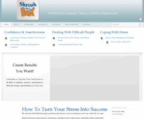 shrinkinabox.com: Dealing With Difficult People : Assertiveness Training : How to Deal With Stress : How to Deal with Difficult People : Shrink in a Box
We all deal with difficult people, problems and stress in our lives that get in the way of the life we want. So if you are looking help for Dealing With Difficult People, Assertiveness Training, How to Deal With Stress and How to Deal with Difficult People, then Shrink in a Box is the best place for you.