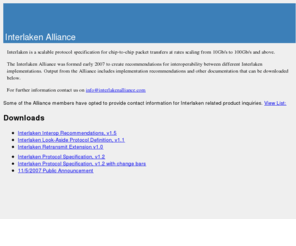 interlakenalliance.com: Interlaken Alliance
Interlaken is a scalable protocol specification for chip-to-chip packet transfers at rates scaling from 10Gb/s to 100Gb/s. The Interlaken Alliance was formed early 2007 to create recommendations for interoperability between different Interlaken implementations. Output from the Alliance includes implementation recommendations and other documentation.