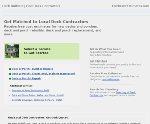 deckcostestimates.com: Deck Builders | Find Deck Contractors
Find Local Deck Contractors. Get Deck Quotes. We want to help you have a deck or proch you can truly enjoy. Deck contractors in our network provide a variety of services such as building new decks, replacing, restoring or repairing existing decks, and staining and sealing decks. Our system is easy to use: select a service above, provide us your deck project information, and let us get to work helping you make your deck idea a reality. Costs are of course always important to consider when hiring a deck contractor. So make certain you ask for several cost estimates from the companies that contact you. If you like the person you meet with and you like the cost estimate provided, check references and licenses.