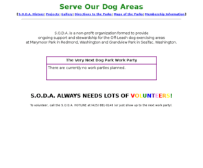 soda.org: S.O.D.A.
S.O.D.A. is a non-profit organization formed to provide ongoing support and stewardship for the Off-Leash dog exercising areas at Marymoor Park in Redmond, Washington and Grandview Park in SeaTac, washington