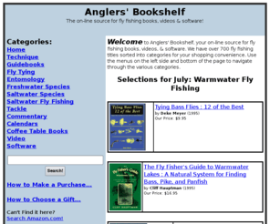 anglersbookshelf.com: Anglers' Bookshelf
Anglers Bookshelf works in association with Amazon.com and Enews.com to bring you a fantastic selection of fly fishing books, magazines, videos, and software titles.  Fly fishers will find over 700 titles sorted into convenient categories such as Advanced Technique, Montana Guidebooks, Saltwater Fly Fishing, and Fly Tying.