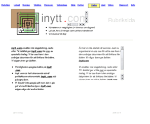 inytt.com: Rubriksida. Dagsnytt bevakar händelser och tendenser lokalt, inom Sverige samt utrikes.
Rubriksida. Dagsnytt leder er fram genom snåriga labyrinter i det pulserande nyhetsflödet. Vi söker vägen mot centrum. Där formerar vi åsikter om orsaker och verkan. Kanske inte objektiva men politiskt obundna och oberoende av nätverk och grupptillhörigheter. Vi är inte press, radio eller TV men vi sprider nyheter med text, ljud och bild.