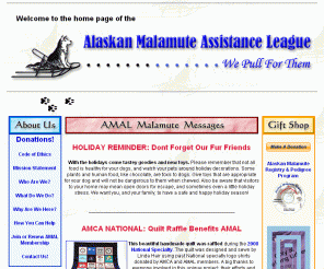 malamuterescue.org: Alaskan Malamute Assistance League Home Page
The Alaskan Malamute Assistance League is a 501c3 charitable non-profit and volunteer animal organization dedicated to the welfare of all Alaskan Malamutes. Our national efforts include breed rescue, adoption, referral, education, and other needed assistance.