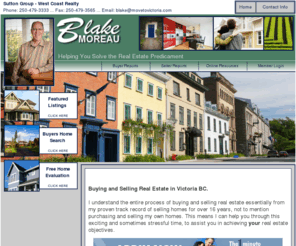 victoriabcrealestate.com: Buying and Selling Real Estate in Victoria BC - Blake Moreau - Blake Moreau - Victoria BC Real Estate
Intro page for Blake Moreau Realtor for Victoria, Saanich, Saanich Pennisula, Sidney, Brentwood Bay, Westshore, Langford, Collwood, Metchosin and Vancouver Island. Referrals welcome.