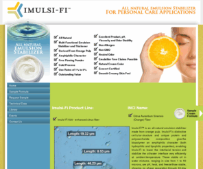 imulsi-fi.com: Imulsi-Fi All Natural Emulsifier & Stabilizer for Personal Care Applications
Imulsi-Fi is a new all natural emulsion stabilizer for personal care and cosmetic applications. Imulsi-Fi has an INCI name Citrus Aurantium Sinensis (Orange) Fiber. Imulsi-Fi is non-allergenic, derived from orange pulp, and has excellent product, pH, viscosity and odor stability. 