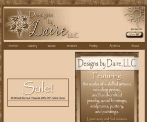 designsbydaire.com: Designs by Daire
Designs by Daire. Featuring the works of a skilled artisan including poetry and hand-crafted jewelry, wood burnings, sculptures, pottery, and paintings. Located in Irrigon, Oregon. Serving all surrounding areas and worldwide, including Pendleton, Hermiston, Umatilla, and Boardman, Portland, Oregon (OR); and Kennewick, Pasco, and Richland (Tri-Cities), Seattle, Spokane, Washington (WA).