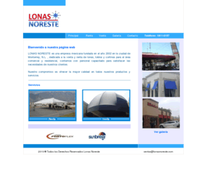 lonasnoreste.com: Principal
LONAS NORESTE es una empresa mexicana fundada en el año 2002 en la ciudad de Monterrey, N.L. , dedicada a la venta y renta de lonas, toldos y cortinas para el área comercial y residencial, contamos con personal capacitado para satisfacer las necesidades de nuestros clientes. 