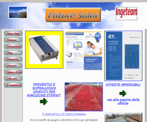 futuresolar-it.com: FUTURE SOLAR - Pannelli fotovoltaici
Future Solar: vendita di materiale fotovoltaico, inverter delle migliori marche SMA, Ingeteam, Kaco, Power one, pannelli fotovoltaici Trina ,Suntech, Himin, Tdsolar, Rec, queste sono solo alcune delle aziende di cui distribuiamo i prodotti, preventivi gratuiti