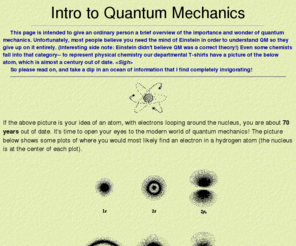 quantumintro.com: Todd's Intro to Quantum Mechanics
Todd's Intro to Quantum Mechanics provides the average non-scientist with a brief overview of the importance and wonder of quantum mechanics. This site explains, in easy-to-understand terms, the most important things that quantum mechanics can describe which classical physics cannot:  discreteness of energy, wave-particle duality of light and matter, quantum tunneling, Heisenberg uncertainty principle, and spin of a particle.