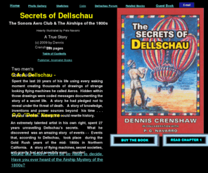 secretsofdellschau.com: Secrets of Dellschau
Secets of Dellschau is about a visionary artist, CAA Dellschau, whose artistic drawings are displayed in museums in France, Houston Texas, San Antonio Texas and elseware.  A code was discovered in his drawings of Airships he called Aeros claiming were actually being secretly flying in the skys over California futing the 1800s 