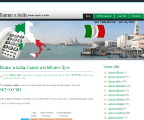 llamaritalia.net: Llamar a Italia | Llamar Italia | Llamadas a Italia | Cómo llamar barato a Italia
Llamar a Italia dede España, para ahorrar dinero al llamar a Italia y realizar llamadas a los prefijos para llamar Italia y ahorrar dinero en llamadas internacionales a Italia, llame al 902 999 383 para ahorrar en llamadas a Italia internacionales. Conozca los prefijos para llamar a Italia desde España. El servicio permite llamar a ciudades de Italia: Roma, Bolonia, Cagliari, Catania, Florencia, Genova, Milan, Monza, Napoles, Palermo, Torino, Venecia y ahorrar el tramo internacional de las llamadas Italia.