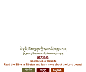 pray-for-tibet.org: A new Tibetan translation of the Bible
This new Tibetan translation of the Bible is being written in an easy to understand style in the literary language of Central Tibet. Various books of this new Tibetan Bible are already available for you to download for free as pdf files.  More are being translated and will be made available as they are ready.  There are also introductory materials on Christianity and the Bible you can download as well as language learning resources and Bible study materials in the form of text and commentary.  Some of these resources are available as Tibetan-Chinese, Tibetan-Korean, or Tibetan-English bilingual editions.  You can also download audio recordings (mp3 files) of parts of the Bible in Central literary Tibetan or the Lhasa spoken dialect.