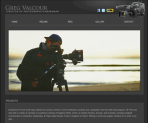 gregvalcour.com: Greg Valcour - Director of Photographer/Cameraman
Experience?! Over 2,000 days behind the camera, filmed in over 20 different countries and completed more than 500 final products. DP who has shot with a variety of cameras in countless countries throughout North, South, & Central America, Europe, and Australia, including roughed environments in Colombia, Guatemala, & Papua New Guinea. Fluent in English & French. Willing to shoot any project, whether it’s a short or an epic.