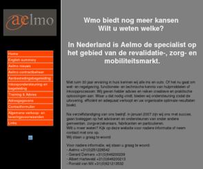 aelmo.nl: Home
Aelmo BV is actief op de markt van zorg-, revalidatie  en mobiliteitshulpmiddelen.
Aelmo is sterk op het gebied van management ondersteuning en biedt praktische kant en klare producten en diensten aan.

*Aelmo BV stelt praktische oplossingen voor de klant centraal*