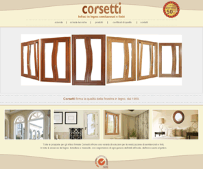 infissicorsetti.it: INFISSI CORSETTI | INFISSI | INFISSI IN LEGNO | SEMILAVORATI PER FALEGNAMI | FINESTRE IN LEGNO | FINESTRE CON APERTURE SPECIALI | APERTURE PARTICOLARI
L'Azienda Corsetti nasce nel 1959: l'obiettivo è di produrre finestre e porte caratterizzate da un elevato livello estetico e funzionale. Innovazione tecnologica, materiali accuratamente scelti, creatività progettuale contraddistinguono la nostra produzione; ampia ed articolata, dispone di una varietà di sezioni, in tutte le essenze del legno, lamellare e massello, con sagomature di ogni genere dall'oblò all'ovale, dall'arco sesto al gotico.