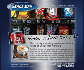 snackman.net: Snack Man Vending Services
Snack Man Vending Services, a full-line vendor, we offer Snack, Cold Drink, Hot Drink - plus Cold Food and Frozen Merchandise for your location.