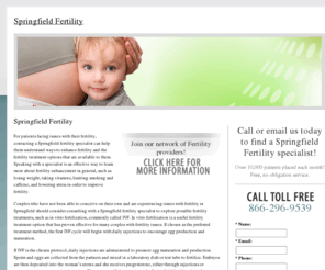 springfieldfertility.com: Springfield Fertility
Reproductively challenged? Help is available in the Springfield area where you will find a doctor trained in vitro fertilization (IVF) to help you learn more about infertility treatments.
