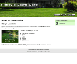 ridleyslawncarebiloxi.com: Lawn Service Biloxi, MS Ridley's Lawn Care 228-424-3940
Ridley's Lawn Care provides professional and complete lawn service and lawn care to the Biloxi, MS area. Call 228-424-3940.