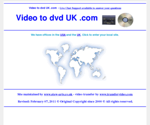 videotodvd-uk.com: Video to dvd UK .com Transfer Service - www.ontodvd.com call us free in the UK
Video to dvd UK .com Offices in USA and the UK. Convert any format of cine to DVD or camcorder to Video. VHSc - dvd home movie video's onto DVD video. Transfer from vhs, betamax, V2000, cine film, etc onto dvd. All video and film formats can be expertly converted to DVD complete with full access menu and colour cover with art work from the actual footage. Just contact us for further details on our services.