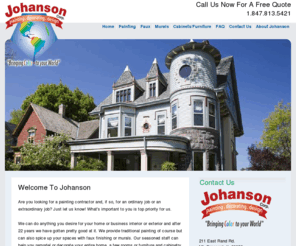 johansoncorppaintinganddecorating.com: Welcome to Johanson Painting
Johanson Corp. painting, decorating and design provides Chicago's best in commercial painting, residential painting, faux finishing, murals, and cabinet and furniture painting. Long-standing members of the Painting and Decorating Contractors of America, we've been at this for over 22 years and have gotten very good at it. Give us a call, you won't be sorry! 847.813.5421